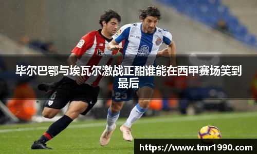 毕尔巴鄂与埃瓦尔激战正酣谁能在西甲赛场笑到最后